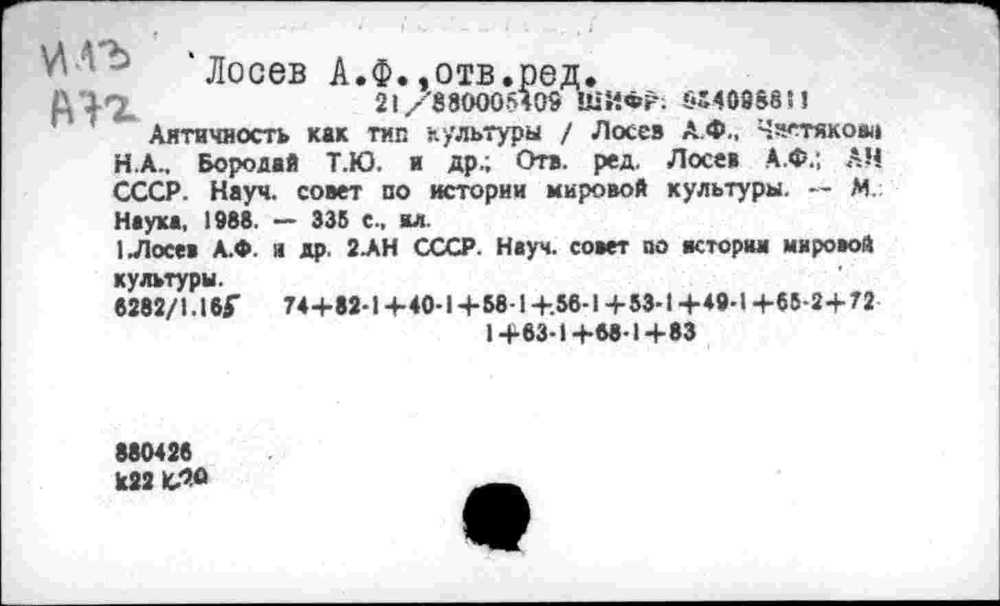 ﻿'Лосев А.Ф..отв.ред.
АП.	21/880005409 ШИФР: 64408881!
Античность как тип культуры / Лосев А.Ф., Чистякова
H.	А.. Бородай Т.Ю. и др.; Отв. ред. Лосев А.Ф.; АН СССР. Науч, совет по истории мировой культуры. — М Наука, 1988. — 335 с., вл.
I.	Лосев А.Ф. и др. 2.АН СССР. Науч, совет по истории мировой культуры.
6282/1.16Г	74+82-1 +40-1 +58-1 +.56-1 +53-1+49-1+65-2+72
1+63-1+68-1+83
880426 к22